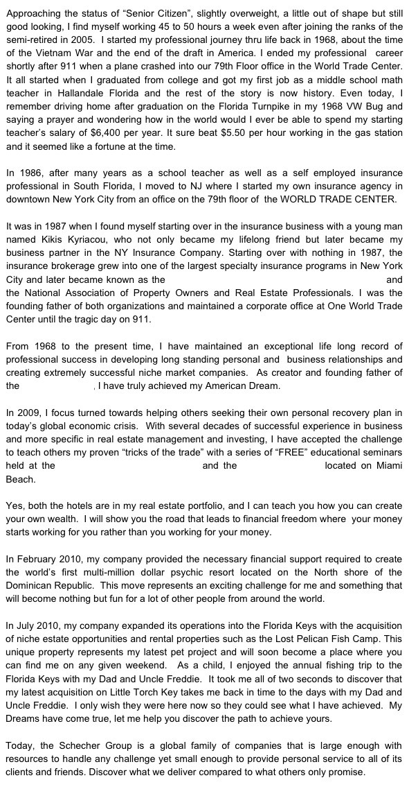 Approaching the status of “Senior Citizen”, slightly overweight, a little out of shape but still good looking, I find myself working 45 to 50 hours a week even after joining the ranks of the semi-retired in 2005.  I started my professional journey thru life back in 1968, about the time of the Vietnam War and the end of the draft in America. I ended my professional  career shortly after 911 when a plane crashed into our 79th Floor office in the World Trade Center.  It all started when I graduated from college and got my first job as a middle school math teacher in Hallandale Florida and the rest of the story is now history. Even today, I remember driving home after graduation on the Florida Turnpike in my 1968 VW Bug and saying a prayer and wondering how in the world would I ever be able to spend my starting teacher’s salary of $6,400 per year. It sure beat $5.50 per hour working in the gas station and it seemed like a fortune at the time.

In 1986, after many years as a school teacher as well as a self employed insurance professional in South Florida, I moved to NJ where I started my own insurance agency in downtown New York City from an office on the 79th floor of  the WORLD TRADE CENTER. 

It was in 1987 when I found myself starting over in the insurance business with a young man named Kikis Kyriacou, who not only became my lifelong friend but later became my business partner in the NY Insurance Company. Starting over with nothing in 1987, the insurance brokerage grew into one of the largest specialty insurance programs in New York City and later became known as the Apartment & Property Owners Purchasing Group and the National Association of Property Owners and Real Estate Professionals. I was the founding father of both organizations and maintained a corporate office at One World Trade Center until the tragic day on 911.  

From 1968 to the present time, I have maintained an exceptional life long record of professional success in developing long standing personal and  business relationships and creating extremely successful niche market companies.  As creator and founding father of the Schecher Group, I have truly achieved my American Dream.

In 2009, I focus turned towards helping others seeking their own personal recovery plan in today’s global economic crisis.  With several decades of successful experience in business and more specific in real estate management and investing, I have accepted the challenge to teach others my proven “tricks of the trade” with a series of “FREE” educational seminars held at the Hollywood Beach Resort Hotel and the Casablanca Hotel located on Miami Beach. 

Yes, both the hotels are in my real estate portfolio, and I can teach you how you can create your own wealth.  I will show you the road that leads to financial freedom where  your money starts working for you rather than you working for your money. 

In February 2010, my company provided the necessary financial support required to create the world’s first multi-million dollar psychic resort located on the North shore of the Dominican Republic.  This move represents an exciting challenge for me and something that will become nothing but fun for a lot of other people from around the world.

In July 2010, my company expanded its operations into the Florida Keys with the acquisition of niche estate opportunities and rental properties such as the Lost Pelican Fish Camp. This unique property represents my latest pet project and will soon become a place where you can find me on any given weekend.  As a child, I enjoyed the annual fishing trip to the Florida Keys with my Dad and Uncle Freddie.  It took me all of two seconds to discover that my latest acquisition on Little Torch Key takes me back in time to the days with my Dad and Uncle Freddie.  I only wish they were here now so they could see what I have achieved.  My Dreams have come true, let me help you discover the path to achieve yours.

Today, the Schecher Group is a global family of companies that is large enough with resources to handle any challenge yet small enough to provide personal service to all of its clients and friends. Discover what we deliver compared to what others only promise.