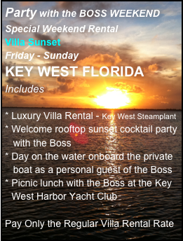 Party with the BOSS WEEKEND Special Weekend Rental
Villa Sunset
Friday - Sunday
KEY WEST FLORIDA
Includes

* Luxury Villa Rental - Key West Steamplant
Welcome rooftop sunset cocktail party  
   with the Boss
Day on the water onboard the private   
   boat as a personal guest of the Boss
Picnic lunch with the Boss at the Key West Harbor Yacht Club

Pay Only the Regular Villa Rental Rate