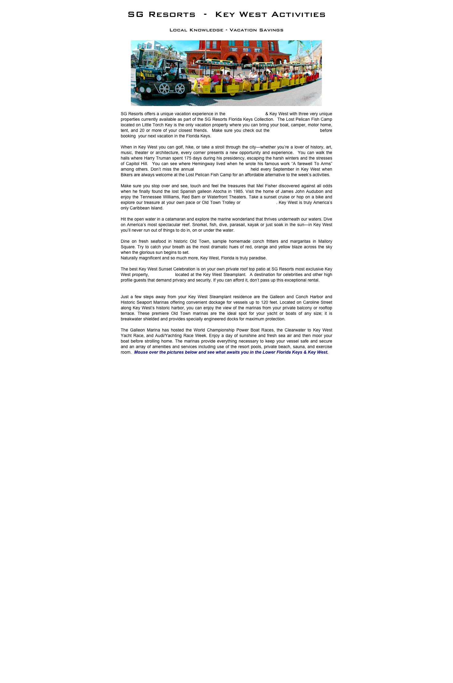 SG Resorts  -  Key West Activities 
Local Knowledge - Vacation Savings
￼
SG Resorts offers a unique vacation experience in the Lower Florida Keys & Key West with three very unique properties currently available as part of the SG Resorts Florida Keys Collection.  The Lost Pelican Fish Camp located on Little Torch Key is the only vacation property where you can bring your boat, camper, motor home, tent, and 20 or more of your closest friends.  Make sure you check out the Lost Pelican Fish Camp before booking  your next vacation in the Florida Keys.

When in Key West you can golf, hike, or take a stroll through the city—whether you’re a lover of history, art, music, theater or architecture, every corner presents a new opportunity and experience.  You can walk the halls where Harry Truman spent 175 days during his presidency, escaping the harsh winters and the stresses of Capitol Hill.  You can see where Hemingway lived when he wrote his famous work “A farewell To Arms” among others. Don’t miss the annual Poker Run and Bike Week held every September in Key West when Bikers are always welcome at the Lost Pelican Fish Camp for an affordable alternative to the week’s activities. 

Make sure you stop over and see, touch and feel the treasures that Mel Fisher discovered against all odds when he finally found the lost Spanish galleon Atocha in 1985. Visit the home of James John Audubon and enjoy the Tennessee Williams, Red Barn or Waterfront Theaters. Take a sunset cruise or hop on a bike and explore our treasure at your own pace or Old Town Trolley or Conch Tour Train. Key West is truly America’s only Caribbean Island.

Hit the open water in a catamaran and explore the marine wonderland that thrives underneath our waters. Dive on America’s most spectacular reef. Snorkel, fish, dive, parasail, kayak or just soak in the sun—in Key West you’ll never run out of things to do in, on or under the water.

Dine on fresh seafood in historic Old Town, sample homemade conch fritters and margaritas in Mallory Square. Try to catch your breath as the most dramatic hues of red, orange and yellow blaze across the sky when the glorious sun begins to set.
Naturally magnificent and so much more, Key West, Florida is truly paradise.

The best Key West Sunset Celebration is on your own private roof top patio at SG Resorts most exclusive Key West property, Villa Sunset located at the Key West Steamplant.  A destination for celebrities and other high profile guests that demand privacy and security. If you can afford it, don’t pass up this exceptional rental.


Just a few steps away from your Key West Steamplant residence are the Galleon and Conch Harbor and Historic Seaport Marinas offering convenient dockage for vessels up to 120 feet. Located on Caroline Street along Key West’s historic harbor, you can enjoy the view of the marinas from your private balcony or rooftop terrace. These premiere Old Town marinas are the ideal spot for your yacht or boats of any size; it is breakwater shielded and provides specially engineered docks for maximum protection.

The Galleon Marina has hosted the World Championship Power Boat Races, the Clearwater to Key West Yacht Race, and Audi/Yachting Race Week. Enjoy a day of sunshine and fresh sea air and then moor your boat before strolling home. The marinas provide everything necessary to keep your vessel safe and secure and an array of amenities and services including use of the resort pools, private beach, sauna, and exercise room.  Mouse over the pictures below and see what awaits you in the Lower Florida Keys & Key West.

￼
