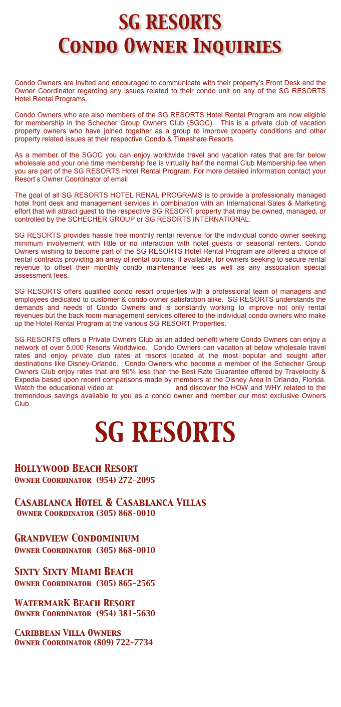 SG RESORTS  
Condo Owner Inquiries 

Condo Owners are invited and encouraged to communicate with their property’s Front Desk and the Owner Coordinator regarding any issues related to their condo unit on any of the SG RESORTS Hotel Rental Programs.

Condo Owners who are also members of the SG RESORTS Hotel Rental Program are now eligible for membership in the Schecher Group Owners Club (SGOC).  This is a private club of vacation property owners who have joined together as a group to improve property conditions and other property related issues at their respective Condo & Timeshare Resorts.  

As a member of the SGOC you can enjoy worldwide travel and vacation rates that are far below wholesale and your one time membership fee is virtually half the normal Club Membership fee when you are part of the SG RESORTS Hotel Rental Program. For more detailed information contact your Resort’s Owner Coordinator of email info@schechergroup.com  

The goal of all SG RESORTS HOTEL RENAL PROGRAMS is to provide a professionally managed hotel front desk and management services in combination with an International Sales & Marketing effort that will attract guest to the respective SG RESORT property that may be owned, managed, or controlled by the SCHECHER GROUP or SG RESORTS INTERNATIONAL.

SG RESORTS provides hassle free monthly rental revenue for the individual condo owner seeking minimum involvement with little or no interaction with hotel guests or seasonal renters. Condo Owners wishing to become part of the SG RESORTS Hotel Rental Program are offered a choice of rental contracts providing an array of rental options, if available, for owners seeking to secure rental revenue to offset their monthly condo maintenance fees as well as any association special assessment fees.

SG RESORTS offers qualified condo resort properties with a professional team of managers and employees dedicated to customer & condo owner satisfaction alike.  SG RESORTS understands the demands and needs of Condo Owners and is constantly working to improve not only rental revenues but the back room management services offered to the individual condo owners who make up the Hotel Rental Program at the various SG RESORT Properties.

SG RESORTS offers a Private Owners Club as an added benefit where Condo Owners can enjoy a network of over 5,000 Resorts Worldwide.  Condo Owners can vacation at below wholesale travel rates and enjoy private club rates at resorts located at the most popular and sought after destinations like Disney-Orlando.  Condo Owners who become a member of the Schecher Group Owners Club enjoy rates that are 90% less than the Best Rate Guarantee offered by Travelocity & Expedia based upon recent comparisons made by members at the Disney Area in Orlando, Florida.  Watch the educational video at www.sgresorts.net and discover the HOW and WHY related to the tremendous savings available to you as a condo owner and member our most exclusive Owners Club.

          SG RESORTS

Hollywood Beach Resort 
Owner Coordinator  (954) 272-2095

Casablanca Hotel & Casablanca Villas
 Owner Coordinator (305) 868-0010

Grandview Condominium 
Owner Coordinator  (305) 868-0010

Sixty Sixty Miami Beach 
Owner Coordinator  (305) 865-2565

WatermarK Beach Resort
Owner Coordinator  (954) 381-5630

Caribbean Villa Owners
Owner Coordinator (809) 722-7734



